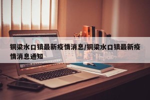 铜梁水口镇最新疫情消息/铜梁水口镇最新疫情消息通知
