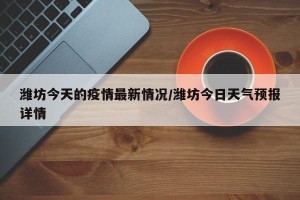 潍坊今天的疫情最新情况/潍坊今日天气预报详情