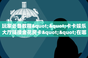 玩家必备教程""卡卡娱乐大厅链接金花房卡""在哪里充值/房卡100张