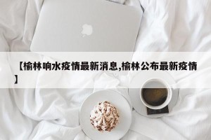 【榆林响水疫情最新消息,榆林公布最新疫情】