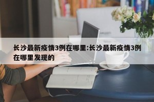 长沙最新疫情3例在哪里:长沙最新疫情3例在哪里发现的