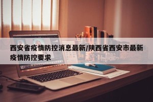 西安省疫情防控消息最新/陕西省西安市最新疫情防控要求