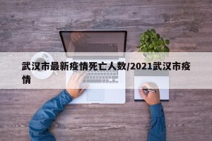 武汉市最新疫情死亡人数/2021武汉市疫情