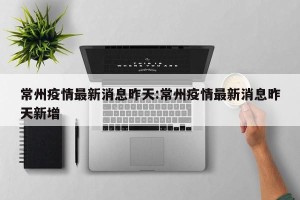 常州疫情最新消息昨天:常州疫情最新消息昨天新增