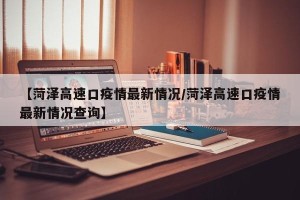 【菏泽高速口疫情最新情况/菏泽高速口疫情最新情况查询】