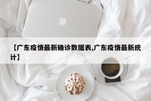 【广东疫情最新确诊数据表,广东疫情最新统计】