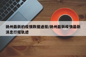 扬州最新的疫情数据通报/扬州最新疫情最新消息行程轨迹