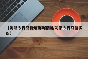 【沈阳今日疫情最新动态图/沈阳今日疫情状况】