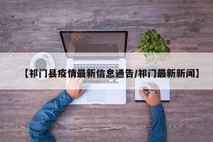 【祁门县疫情最新信息通告/祁门最新新闻】