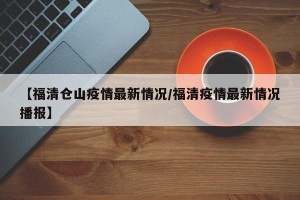 【福清仓山疫情最新情况/福清疫情最新情况播报】