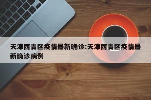 天津西青区疫情最新确诊:天津西青区疫情最新确诊病例