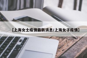 【上海女士疫情最新消息/上海女子疫情】