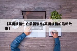 【英国疫情伤亡最新消息/英国疫情的最新数据】
