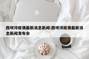 西坝河疫情最新消息新闻:西坝河疫情最新消息新闻发布会