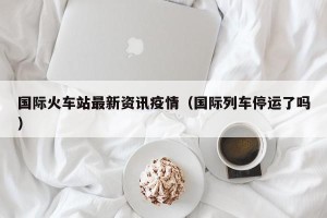 国际火车站最新资讯疫情（国际列车停运了吗）