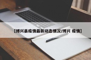 【博兴县疫情最新动态情况/博兴 疫情】
