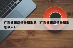 广东郑州疫情最新消息（广东郑州疫情最新消息今天）