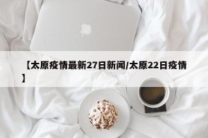 【太原疫情最新27日新闻/太原22日疫情】