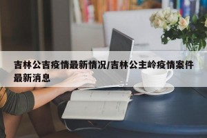 吉林公吉疫情最新情况/吉林公主岭疫情案件最新消息