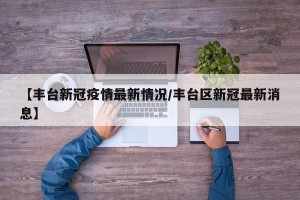 【丰台新冠疫情最新情况/丰台区新冠最新消息】