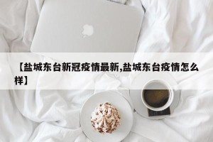 【盐城东台新冠疫情最新,盐城东台疫情怎么样】