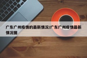 广东广州疫情的最新情况/广东广州疫情最新情况图