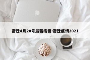 宿迁4月20号最新疫情:宿迁疫情2021