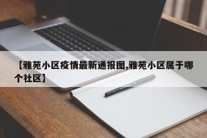 【雅苑小区疫情最新通报图,雅苑小区属于哪个社区】