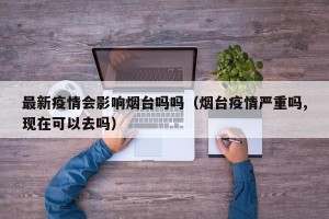 最新疫情会影响烟台吗吗（烟台疫情严重吗,现在可以去吗）