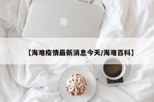 【海难疫情最新消息今天/海难百科】