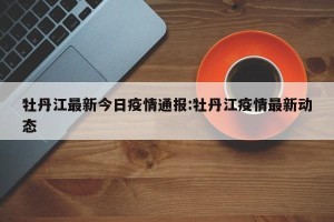 牡丹江最新今日疫情通报:牡丹江疫情最新动态