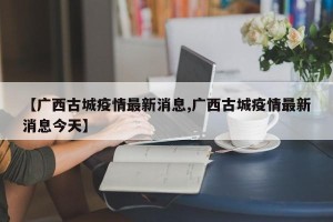 【广西古城疫情最新消息,广西古城疫情最新消息今天】