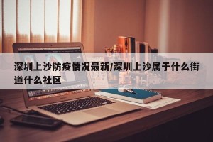 深圳上沙防疫情况最新/深圳上沙属于什么街道什么社区