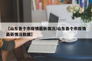 【山东各个市疫情最新情况/山东各个市疫情最新情况数据】