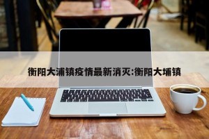衡阳大浦镇疫情最新消灭:衡阳大埔镇