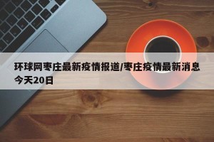 环球网枣庄最新疫情报道/枣庄疫情最新消息今天20日