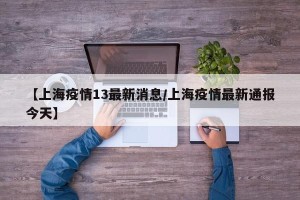 【上海疫情13最新消息/上海疫情最新通报今天】