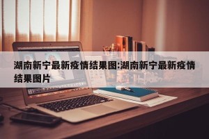 湖南新宁最新疫情结果图:湖南新宁最新疫情结果图片