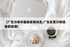 【广东沙田市最新疫情消息,广东东莞沙田镇最新疫情】