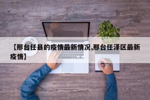 【邢台任县的疫情最新情况,邢台任泽区最新疫情】
