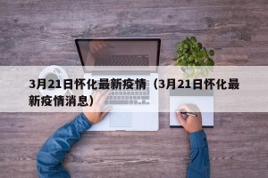 3月21日怀化最新疫情（3月21日怀化最新疫情消息）