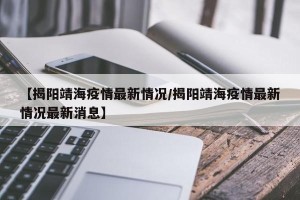 【揭阳靖海疫情最新情况/揭阳靖海疫情最新情况最新消息】