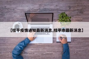 【桂平疫情通知最新消息,桂平市最新消息】