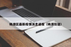 杨渡区最新疫情消息通报（杨渡街道）