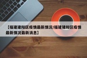 【福建建阳区疫情最新情况/福建建阳区疫情最新情况最新消息】