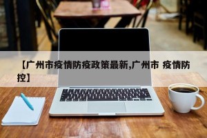 【广州市疫情防疫政策最新,广州市 疫情防控】