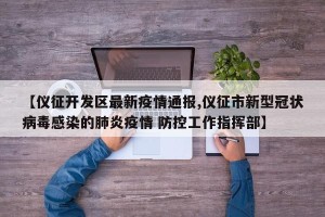 【仪征开发区最新疫情通报,仪征市新型冠状病毒感染的肺炎疫情 防控工作指挥部】