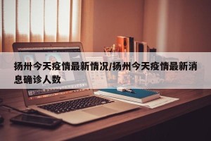 扬卅今天疫情最新情况/扬州今天疫情最新消息确诊人数