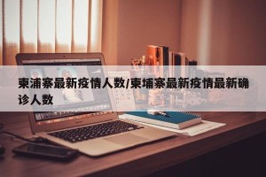 柬浦寨最新疫情人数/柬埔寨最新疫情最新确诊人数