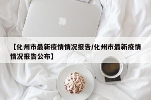 【化州市最新疫情情况报告/化州市最新疫情情况报告公布】